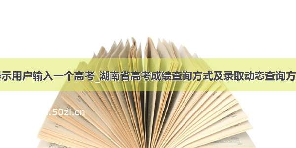 提示用户输入一个高考_湖南省高考成绩查询方式及录取动态查询方式