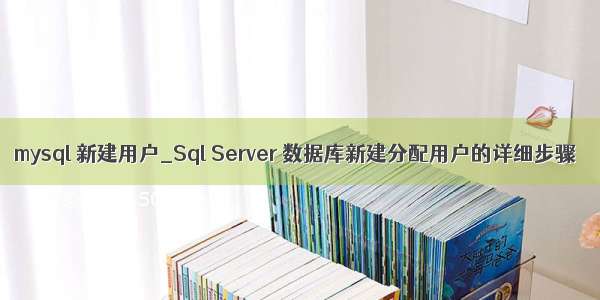 mysql 新建用户_Sql Server 数据库新建分配用户的详细步骤