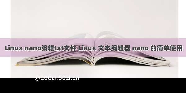 Linux nano编辑txt文件 Linux 文本编辑器 nano 的简单使用