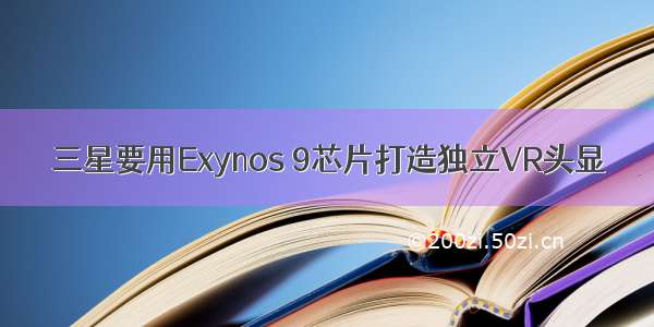 三星要用Exynos 9芯片打造独立VR头显