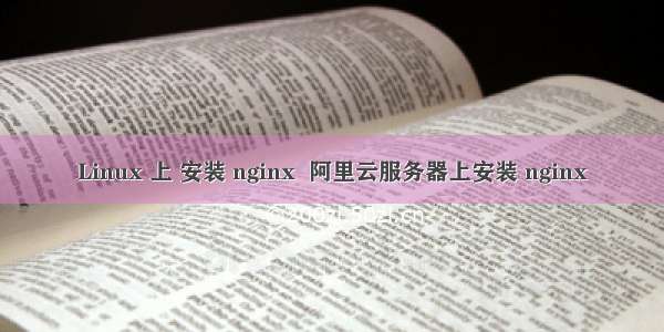 Linux 上 安装 nginx  阿里云服务器上安装 nginx