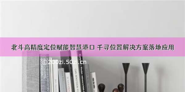 北斗高精度定位赋能智慧港口 千寻位置解决方案落地应用