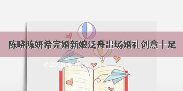 陈晓陈妍希完婚新娘泛舟出场婚礼创意十足