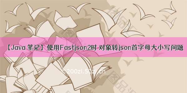 【Java 笔记】使用Fastjson2时 对象转json首字母大小写问题