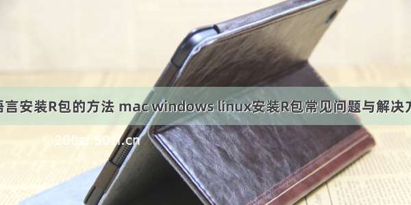 R语言安装R包的方法 mac windows linux安装R包常见问题与解决方法