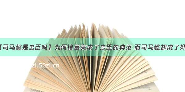 【司马懿是忠臣吗】为何诸葛亮成了忠臣的典范 而司马懿却成了奸臣