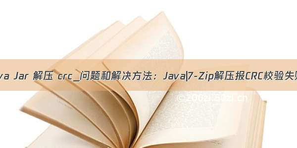 Java Jar 解压 crc_问题和解决方法：Java|7-Zip解压报CRC校验失败