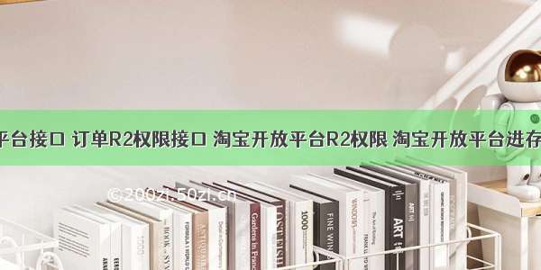 淘宝开放平台接口 订单R2权限接口 淘宝开放平台R2权限 淘宝开放平台进存销应用 to