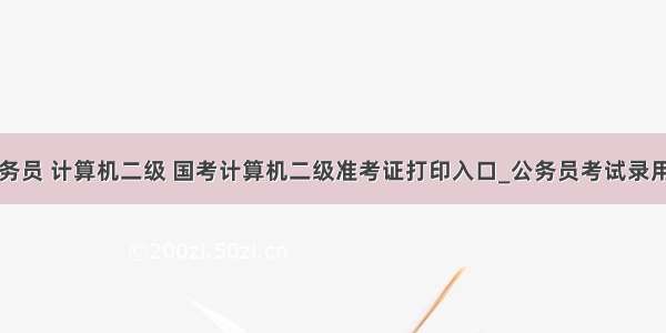 国家公务员 计算机二级 国考计算机二级准考证打印入口_公务员考试录用系统...