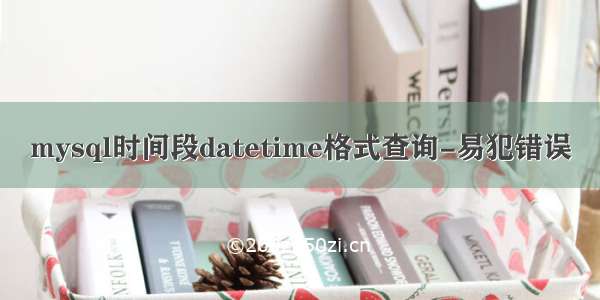 mysql时间段datetime格式查询-易犯错误