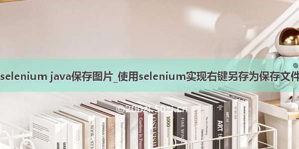 selenium java保存图片_使用selenium实现右键另存为保存文件