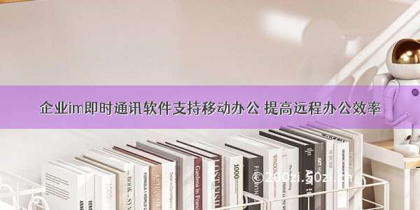 企业im即时通讯软件支持移动办公 提高远程办公效率