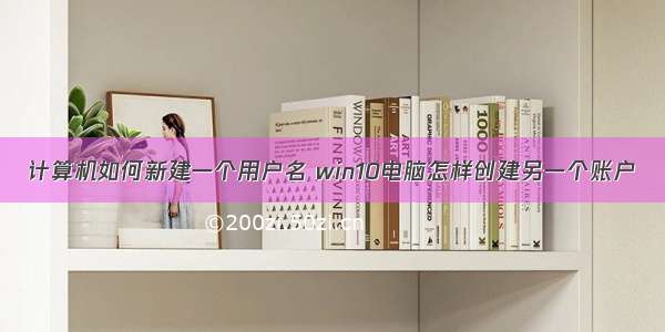 计算机如何新建一个用户名 win10电脑怎样创建另一个账户