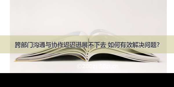 跨部门沟通与协作迟迟进展不下去 如何有效解决问题？