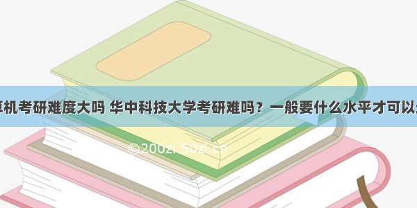 华科计算机考研难度大吗 华中科技大学考研难吗？一般要什么水平才可以进入？...