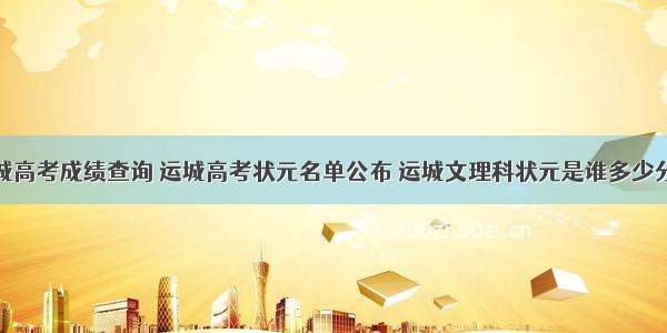 运城高考成绩查询 运城高考状元名单公布 运城文理科状元是谁多少分...