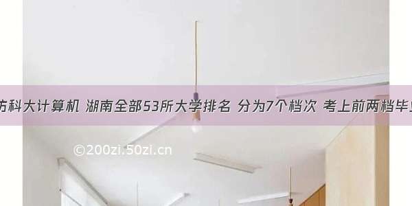 湘潭大学国防科大计算机 湖南全部53所大学排名 分为7个档次 考上前两档毕业铁饭碗！...