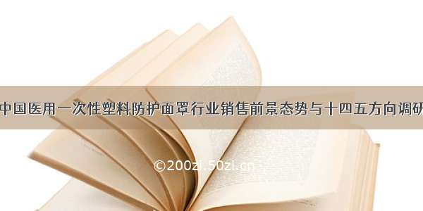 全球及中国医用一次性塑料防护面罩行业销售前景态势与十四五方向调研报告版