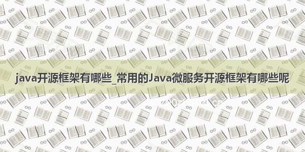 java开源框架有哪些_常用的Java微服务开源框架有哪些呢