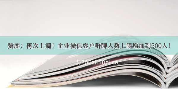 赞鹿：再次上调！企业微信客户群聊人数上限增加到500人！