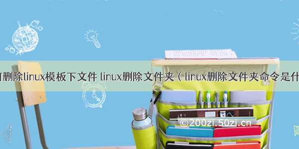 如何删除linux模板下文件 linux删除文件夹（linux删除文件夹命令是什么）