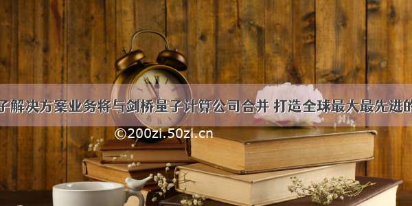 霍尼韦尔量子解决方案业务将与剑桥量子计算公司合并 打造全球最大最先进的量子计算企