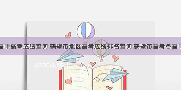 鹤壁高中高考成绩查询 鹤壁市地区高考成绩排名查询 鹤壁市高考各高中成绩