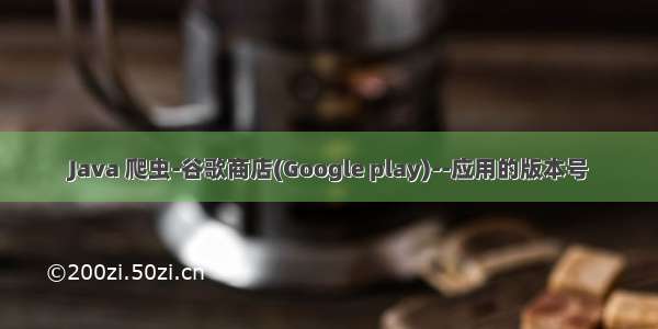 Java 爬虫-谷歌商店(Google play)--应用的版本号