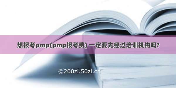 想报考pmp(pmp报考费) 一定要先经过培训机构吗?