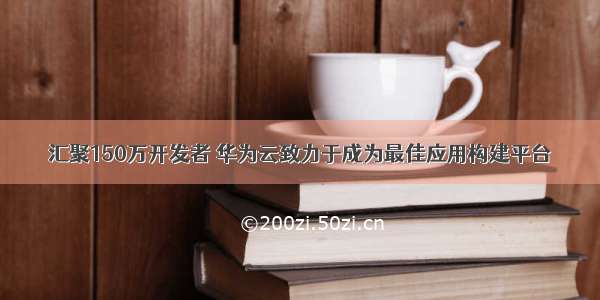 汇聚150万开发者 华为云致力于成为最佳应用构建平台