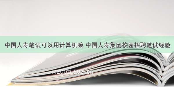 中国人寿笔试可以用计算机嘛 中国人寿集团校园招聘笔试经验