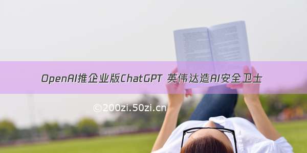 OpenAI推企业版ChatGPT 英伟达造AI安全卫士