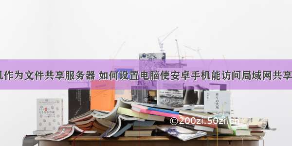 安卓手机作为文件共享服务器 如何设置电脑使安卓手机能访问局域网共享的文件...