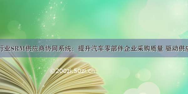 汽车零部件行业SRM供应商协同系统：提升汽车零部件企业采购质量 驱动供应商快速响应