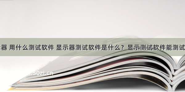 一般显示器 用什么测试软件 显示器测试软件是什么？显示测试软件能测试什么？...