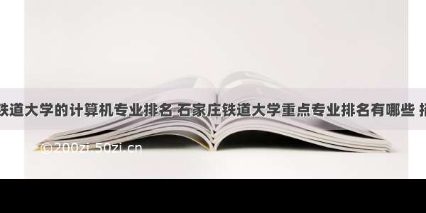 石家庄铁道大学的计算机专业排名 石家庄铁道大学重点专业排名有哪些 招生优势