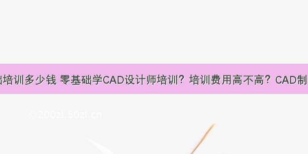 计算机零基础培训多少钱 零基础学CAD设计师培训？培训费用高不高？CAD制图工资一般多