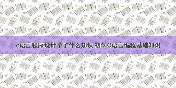 c语言程序设计学了什么知识 初学C语言编程基础知识