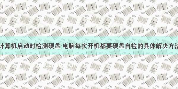 计算机启动时检测硬盘 电脑每次开机都要硬盘自检的具体解决方法