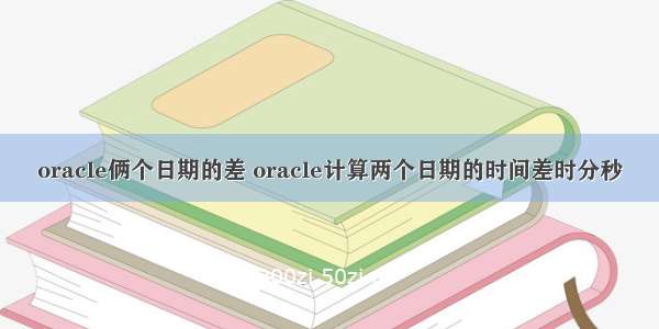 oracle俩个日期的差 oracle计算两个日期的时间差时分秒