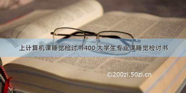 上计算机课睡觉检讨书400 大学生专业课睡觉检讨书