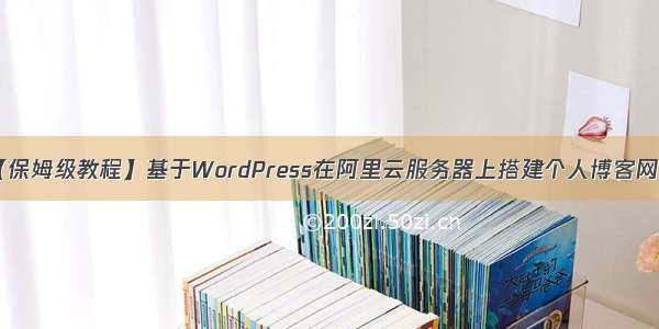 【保姆级教程】基于WordPress在阿里云服务器上搭建个人博客网站