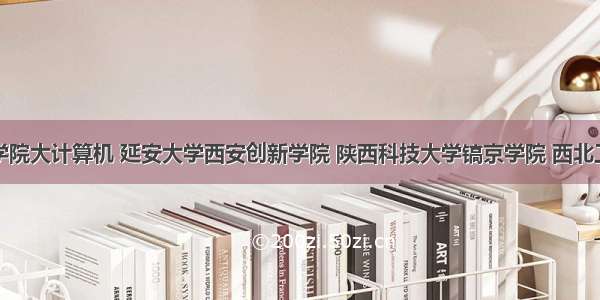 西安明德学院大计算机 延安大学西安创新学院 陕西科技大学镐京学院 西北工业大学明