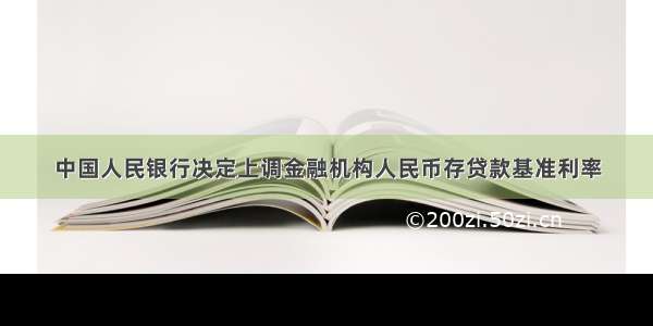 中国人民银行决定上调金融机构人民币存贷款基准利率