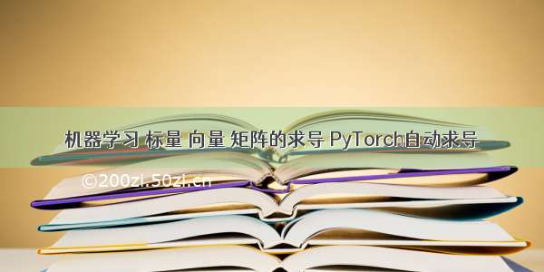 机器学习 标量 向量 矩阵的求导 PyTorch自动求导