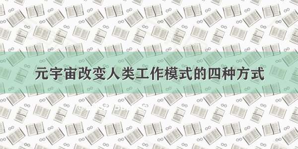 元宇宙改变人类工作模式的四种方式