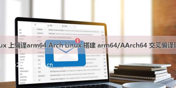 linux 上编译arm64 Arch Linux 搭建 arm64/AArch64 交叉编译环境