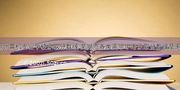 芜湖计算机专业学校录取分数线 芜湖市各类高中中考录取分数线是多少...
