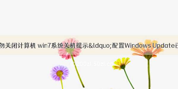 配置 已完成 请勿关闭计算机 win7系统关机提示“配置Windows Update已完成30%请勿