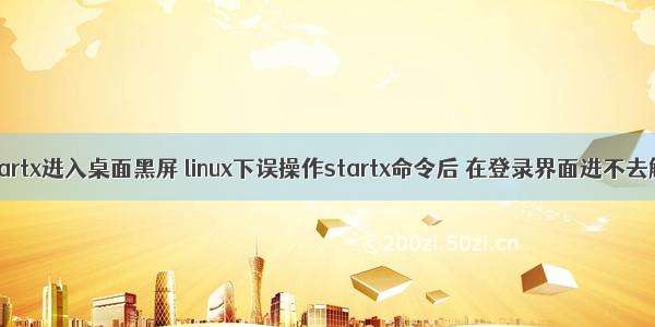 linux执行startx进入桌面黑屏 linux下误操作startx命令后 在登录界面进不去解决办法...